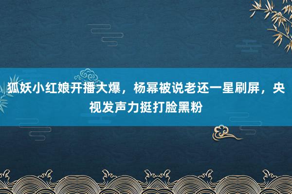 狐妖小红娘开播大爆，杨幂被说老还一星刷屏，央视发声力挺打脸黑粉