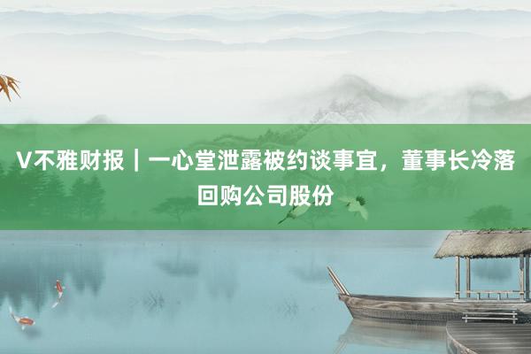 V不雅财报｜一心堂泄露被约谈事宜，董事长冷落回购公司股份