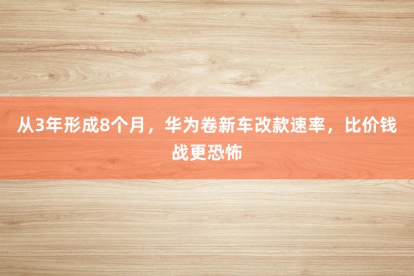 从3年形成8个月，华为卷新车改款速率，比价钱战更恐怖