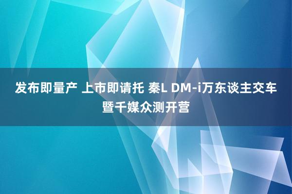 发布即量产 上市即请托 秦L DM-i万东谈主交车暨千媒众测开营