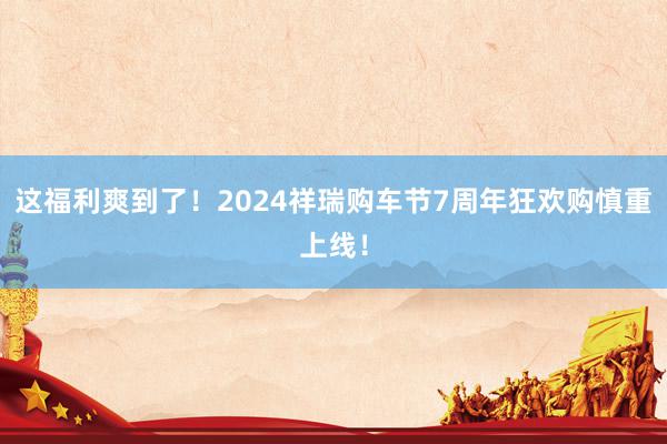 这福利爽到了！2024祥瑞购车节7周年狂欢购慎重上线！