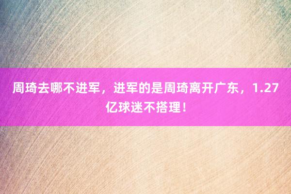 周琦去哪不进军，进军的是周琦离开广东，1.27亿球迷不搭理！