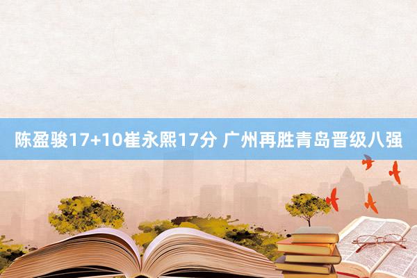 陈盈骏17+10崔永熙17分 广州再胜青岛晋级八强