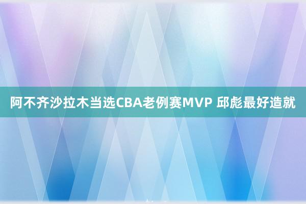 阿不齐沙拉木当选CBA老例赛MVP 邱彪最好造就