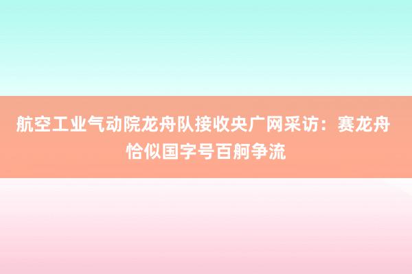 航空工业气动院龙舟队接收央广网采访：赛龙舟 恰似国字号百舸争流