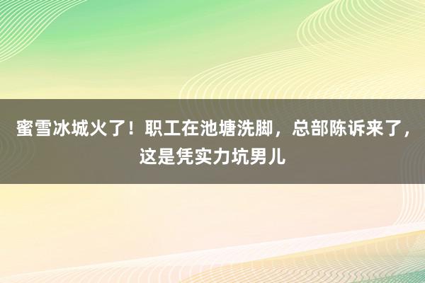 蜜雪冰城火了！职工在池塘洗脚，总部陈诉来了，这是凭实力坑男儿