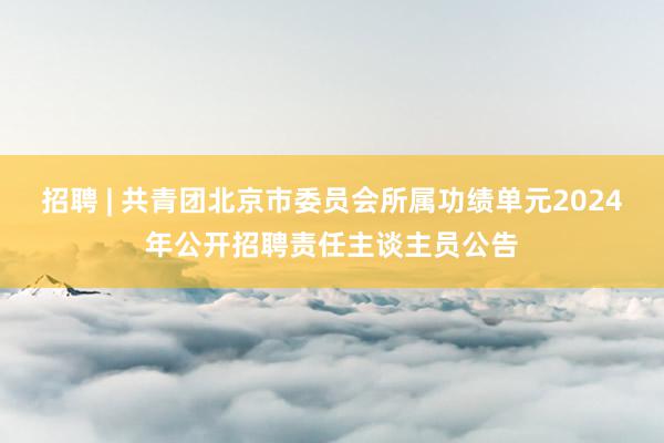 招聘 | 共青团北京市委员会所属功绩单元2024年公开招聘责任主谈主员公告