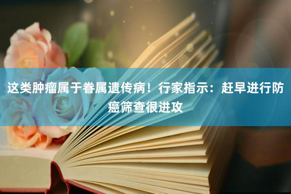 这类肿瘤属于眷属遗传病！行家指示：赶早进行防癌筛查很进攻