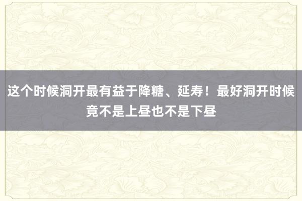 这个时候洞开最有益于降糖、延寿！最好洞开时候竟不是上昼也不是下昼