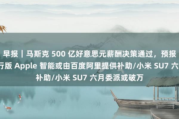 早报｜马斯克 500 亿好意思元薪酬决策通过，预报三款新车/国行版 Apple 智能或由百度阿里提供补助/小米 SU7 六月委派或破万