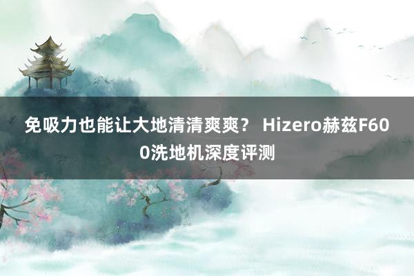 免吸力也能让大地清清爽爽？ Hizero赫兹F600洗地机深度评测