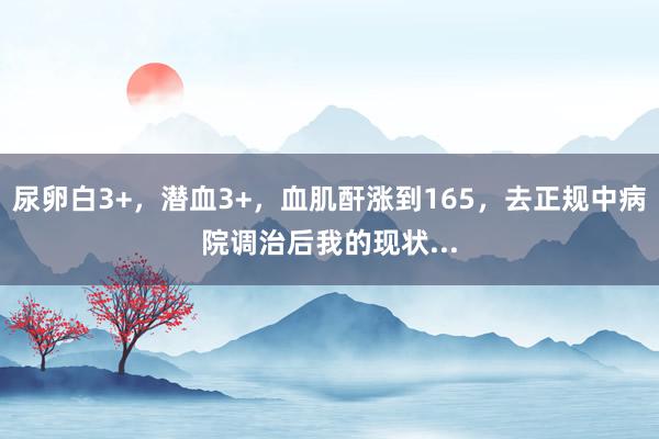 尿卵白3+，潜血3+，血肌酐涨到165，去正规中病院调治后我的现状...