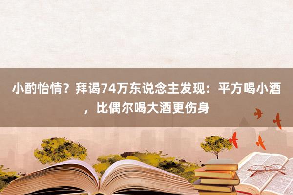 小酌怡情？拜谒74万东说念主发现：平方喝小酒，比偶尔喝大酒更伤身