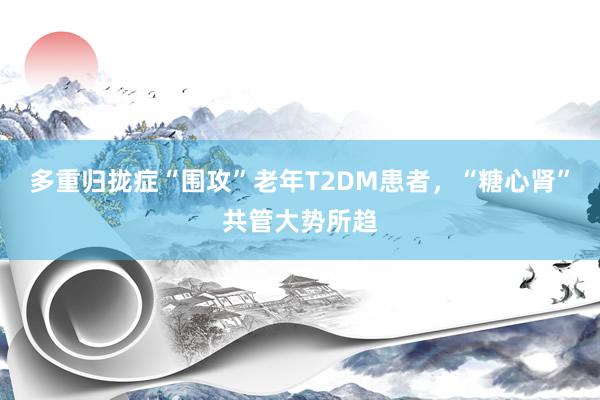 多重归拢症“围攻”老年T2DM患者，“糖心肾”共管大势所趋