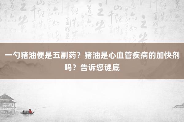 一勺猪油便是五副药？猪油是心血管疾病的加快剂吗？告诉您谜底