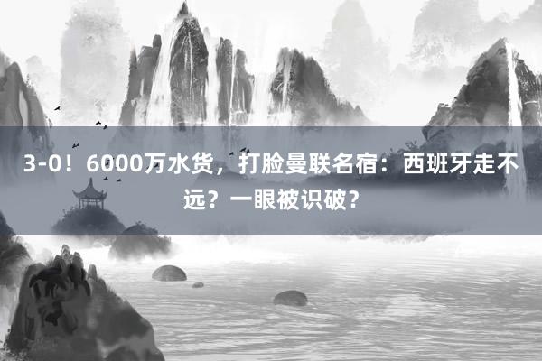 3-0！6000万水货，打脸曼联名宿：西班牙走不远？一眼被识破？