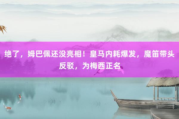 绝了，姆巴佩还没亮相！皇马内耗爆发，魔笛带头反驳，为梅西正名