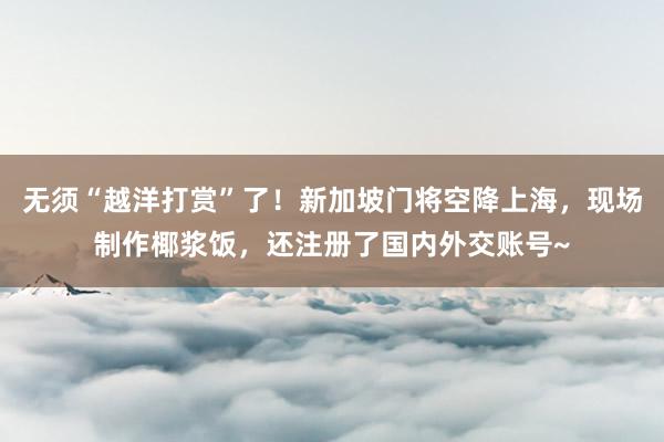 无须“越洋打赏”了！新加坡门将空降上海，现场制作椰浆饭，还注册了国内外交账号~