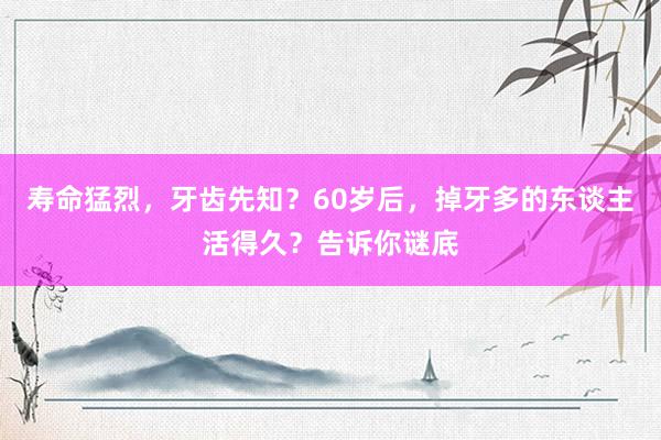 寿命猛烈，牙齿先知？60岁后，掉牙多的东谈主活得久？告诉你谜底