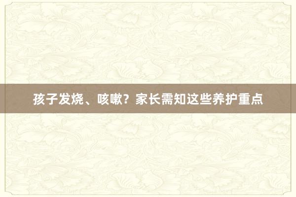 孩子发烧、咳嗽？家长需知这些养护重点