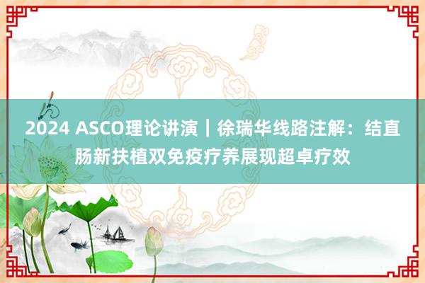 2024 ASCO理论讲演｜徐瑞华线路注解：结直肠新扶植双免疫疗养展现超卓疗效