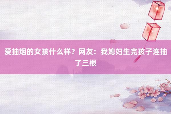 爱抽烟的女孩什么样？网友：我媳妇生完孩子连抽了三根