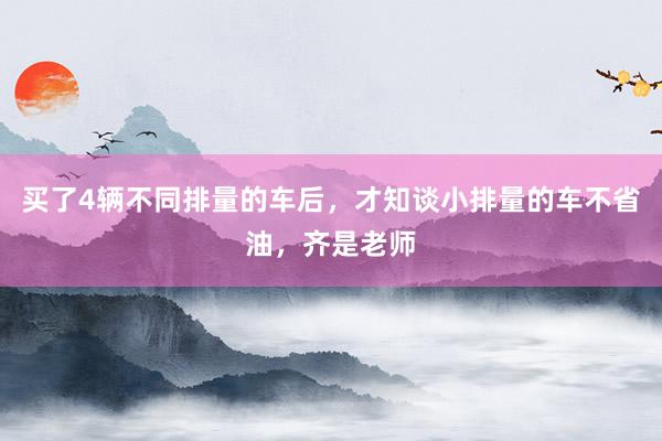 买了4辆不同排量的车后，才知谈小排量的车不省油，齐是老师