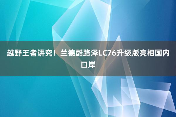 越野王者讲究！兰德酷路泽LC76升级版亮相国内口岸