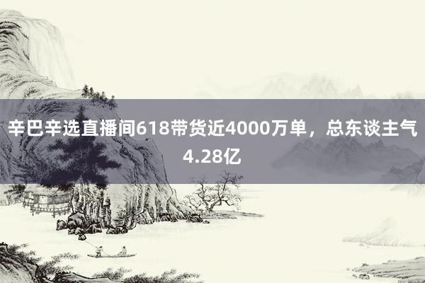 辛巴辛选直播间618带货近4000万单，总东谈主气4.28亿