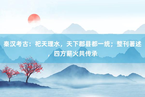 秦汉考古：祀天理水，天下郡县都一统；整刊著述，四方薪火共传承