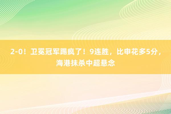 2-0！卫冕冠军踢疯了！9连胜，比申花多5分，海港抹杀中超悬念