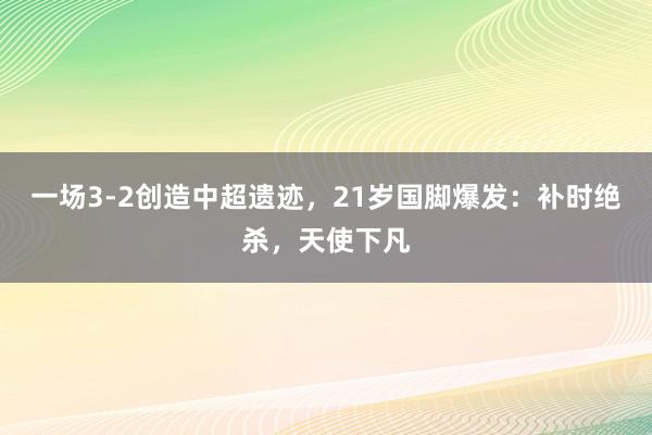 一场3-2创造中超遗迹，21岁国脚爆发：补时绝杀，天使下凡