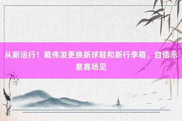 从新运行！戴伟浚更换新球鞋和新行李箱，自信示意赛场见