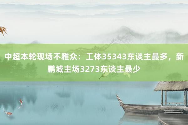 中超本轮现场不雅众：工体35343东谈主最多，新鹏城主场3273东谈主最少