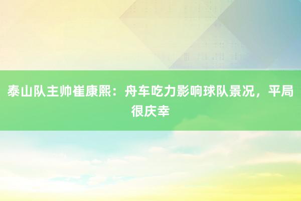 泰山队主帅崔康熙：舟车吃力影响球队景况，平局很庆幸