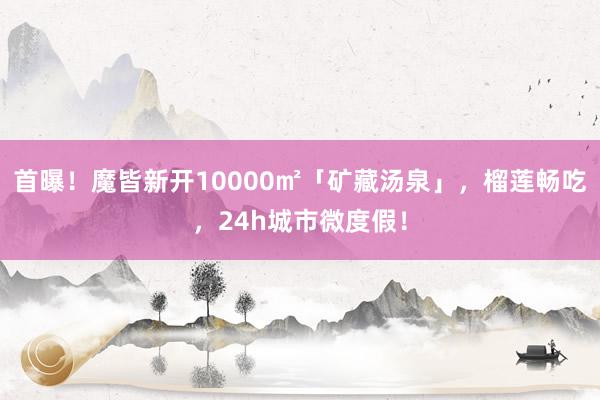 首曝！魔皆新开10000㎡「矿藏汤泉」，榴莲畅吃，24h城市微度假！