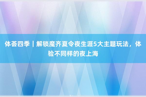 体荟四季｜解锁魔齐夏令夜生涯5大主题玩法，体验不同样的夜上海