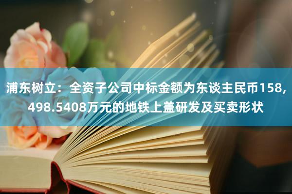 浦东树立：全资子公司中标金额为东谈主民币158,498.5408万元的地铁上盖研发及买卖形状