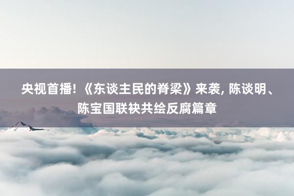 央视首播! 《东谈主民的脊梁》来袭, 陈谈明、陈宝国联袂共绘反腐篇章