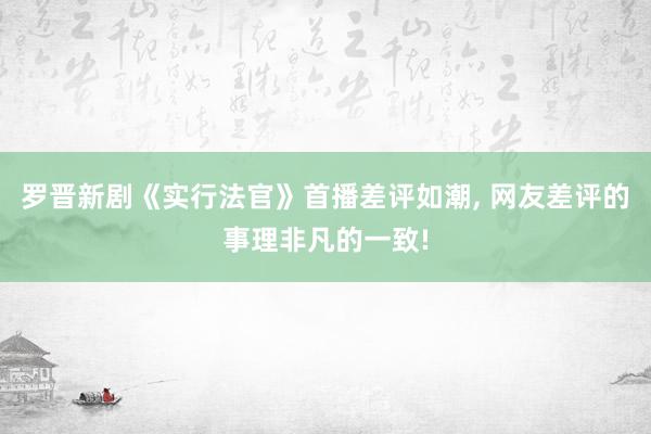 罗晋新剧《实行法官》首播差评如潮, 网友差评的事理非凡的一致!