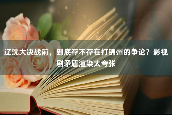 辽沈大决战前，到底存不存在打锦州的争论？影视剧矛盾渲染太夸张