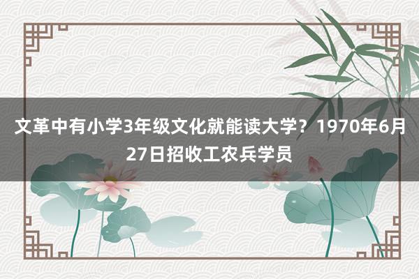 文革中有小学3年级文化就能读大学？1970年6月27日招收工农兵学员