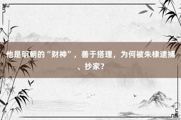 他是明朝的“财神”，善于搭理，为何被朱棣逮捕、抄家？