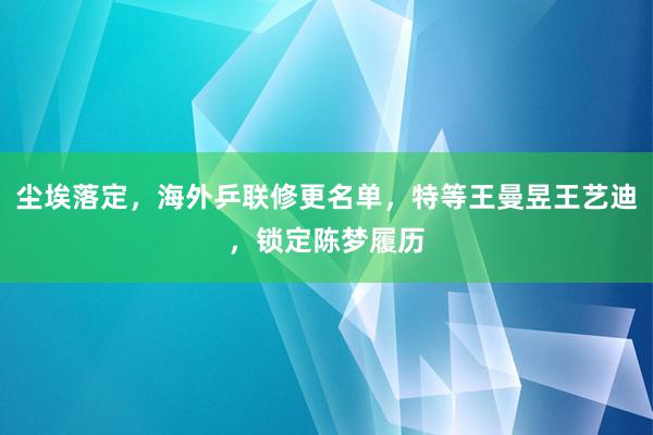 尘埃落定，海外乒联修更名单，特等王曼昱王艺迪，锁定陈梦履历