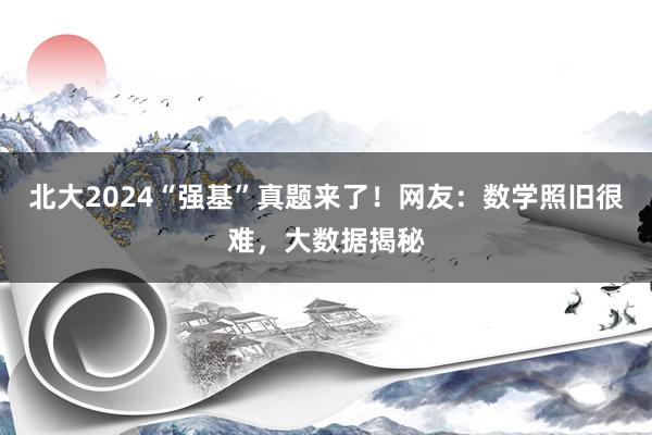 北大2024“强基”真题来了！网友：数学照旧很难，大数据揭秘