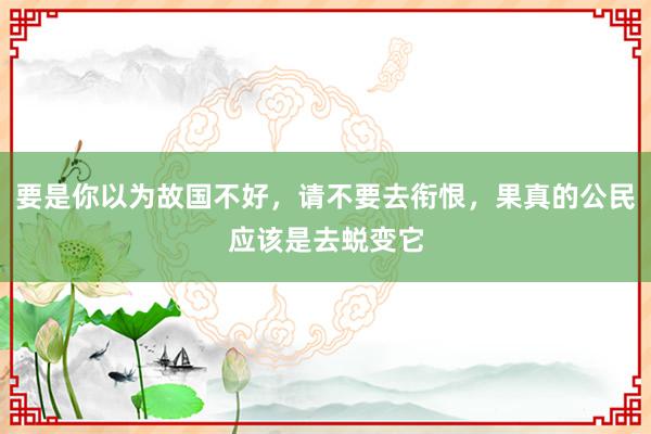 要是你以为故国不好，请不要去衔恨，果真的公民应该是去蜕变它