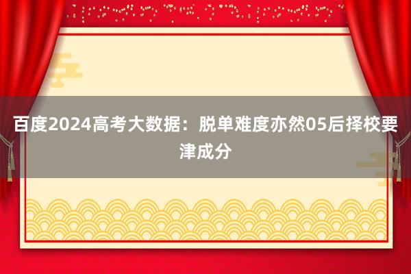 百度2024高考大数据：脱单难度亦然05后择校要津成分