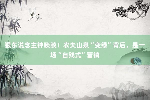 狠东说念主钟睒睒！农夫山泉“变绿”背后，是一场“自残式”营销