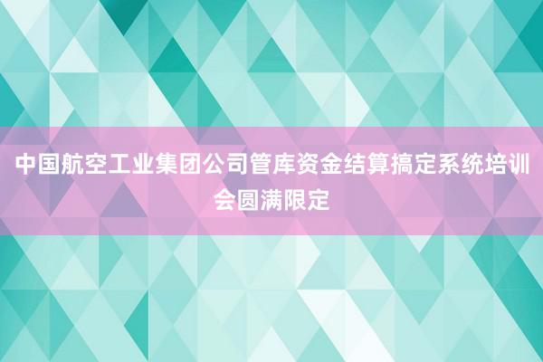 中国航空工业集团公司管库资金结算搞定系统培训会圆满限定