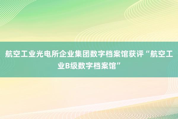 航空工业光电所企业集团数字档案馆获评“航空工业B级数字档案馆”